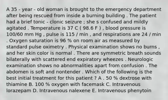 A 35 - year - old woman is brought to the emergency department after being rescued from inside a burning building . The patient had a brief tonic - clonic seizure ; she s confused and mildly agitated . Temperature is 37 C ( 98.6 F ) , blood pressure is 100/60 mm Hg , pulse is 115 / min , and respirations are 24 / min . Oxygen saturation is 96 % on room air as measured by standard pulse oximetry . Physical examination shows no burns , and her skin color is normal . There are symmetric breath sounds bilaterally with scattered end expiratory wheezes . Neurologic examination shows no abnormalities apart from confusion . The abdomen is soft and nontender . Which of the following is the best initial treatment for this patient ? A . 50 % dextrose with thiamine B. 100 % oxygen with facemask C. Intravenous lorazepam D. Intravenous nalexene E. Intravenous phenytoin