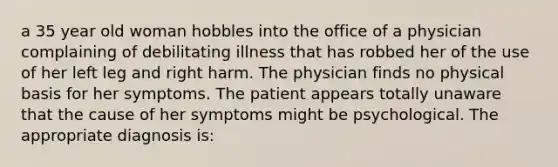 a 35 year old woman hobbles into the office of a physician complaining of debilitating illness that has robbed her of the use of her left leg and right harm. The physician finds no physical basis for her symptoms. The patient appears totally unaware that the cause of her symptoms might be psychological. The appropriate diagnosis is: