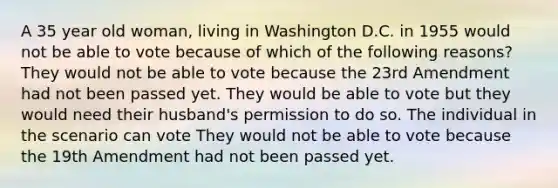 A 35 year old woman, living in Washington D.C. in 1955 would not be able to vote because of which of the following reasons? They would not be able to vote because the <a href='https://www.questionai.com/knowledge/kCSmVC5U6p-23rd-amendment' class='anchor-knowledge'>23rd amendment</a> had not been passed yet. They would be able to vote but they would need their husband's permission to do so. The individual in the scenario can vote They would not be able to vote because the 19th Amendment had not been passed yet.