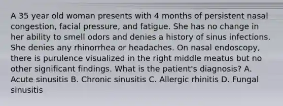 A 35 year old woman presents with 4 months of persistent nasal congestion, facial pressure, and fatigue. She has no change in her ability to smell odors and denies a history of sinus infections. She denies any rhinorrhea or headaches. On nasal endoscopy, there is purulence visualized in the right middle meatus but no other significant findings. What is the patient's diagnosis? A. Acute sinusitis B. Chronic sinusitis C. Allergic rhinitis D. Fungal sinusitis