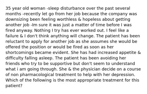 35 year old woman -sleep disturbance over the past several months -recently let go from her job because the company was downsizing been feeling worthless & hopeless about getting another job -Im sure it was just a matter of time before I was fired anyway. Nothing I try has ever worked out. I feel like a failure & I don't think anything will change. The patient has been reluctant to apply for another job as she assumes she would be offered the position or would be fired as soon as her shortcomings became evident. She has had increased appetite & difficulty falling asleep. The patient has been avoiding her friends who try to be supportive but don't seem to understand what i am going through. She & the physician decide on a course of non pharmacological treatment to help with her depression. Which of the following is the most appropriate treatment for this patient?