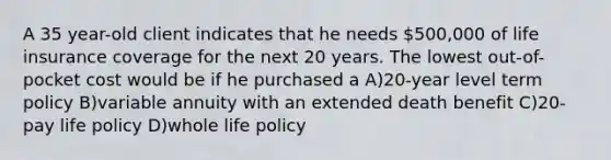 A 35 year-old client indicates that he needs 500,000 of life insurance coverage for the next 20 years. The lowest out-of-pocket cost would be if he purchased a A)20-year level term policy B)variable annuity with an extended death benefit C)20-pay life policy D)whole life policy