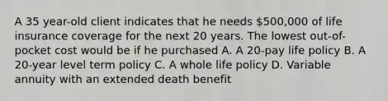 A 35 year-old client indicates that he needs 500,000 of life insurance coverage for the next 20 years. The lowest out-of-pocket cost would be if he purchased A. A 20-pay life policy B. A 20-year level term policy C. A whole life policy D. Variable annuity with an extended death benefit