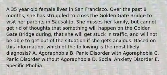 A 35 year-old female lives in San Francisco. Over the past 8 months, she has struggled to cross the Golden Gate Bridge to visit her parents in Sausalito. She misses her family, but cannot get rid of thoughts that something will happen on the Golden Gate Bridge during, that she will get stuck in traffic, and will not be able to get out of the situation if she gets anxious. Based on this information, which of the following is the most likely diagnosis? A. Agoraphobia B. Panic Disorder with Agoraphobia C. Panic Disorder without Agoraphobia D. Social Anxiety Disorder E. Specific Phobia