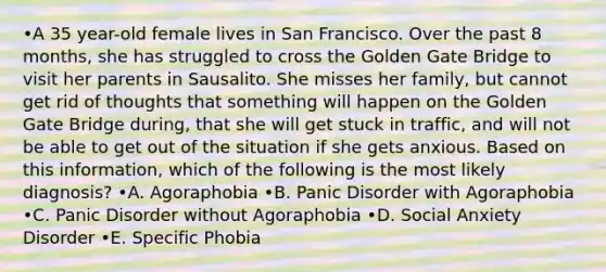 •A 35 year-old female lives in San Francisco. Over the past 8 months, she has struggled to cross the Golden Gate Bridge to visit her parents in Sausalito. She misses her family, but cannot get rid of thoughts that something will happen on the Golden Gate Bridge during, that she will get stuck in traffic, and will not be able to get out of the situation if she gets anxious. Based on this information, which of the following is the most likely diagnosis? •A. Agoraphobia •B. Panic Disorder with Agoraphobia •C. Panic Disorder without Agoraphobia •D. Social Anxiety Disorder •E. Specific Phobia