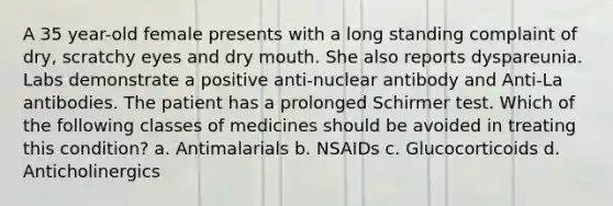 A 35 year-old female presents with a long standing complaint of dry, scratchy eyes and dry mouth. She also reports dyspareunia. Labs demonstrate a positive anti-nuclear antibody and Anti-La antibodies. The patient has a prolonged Schirmer test. Which of the following classes of medicines should be avoided in treating this condition? a. Antimalarials b. NSAIDs c. Glucocorticoids d. Anticholinergics