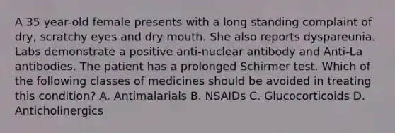 A 35 year-old female presents with a long standing complaint of dry, scratchy eyes and dry mouth. She also reports dyspareunia. Labs demonstrate a positive anti-nuclear antibody and Anti-La antibodies. The patient has a prolonged Schirmer test. Which of the following classes of medicines should be avoided in treating this condition? A. Antimalarials B. NSAIDs C. Glucocorticoids D. Anticholinergics