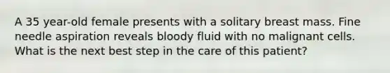 A 35 year-old female presents with a solitary breast mass. Fine needle aspiration reveals bloody fluid with no malignant cells. What is the next best step in the care of this patient?