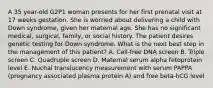 A 35 year-old G2P1 woman presents for her first prenatal visit at 17 weeks gestation. She is worried about delivering a child with Down syndrome, given her maternal age. She has no significant medical, surgical, family, or social history. The patient desires genetic testing for Down syndrome. What is the next best step in the management of this patient? A. Cell-free DNA screen B. Triple screen C. Quadruple screen D. Maternal serum alpha fetoprotein level E. Nuchal translucency measurement with serum PAPPA (pregnancy associated plasma protein A) and free beta-hCG level