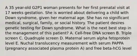 A 35 year-old G2P1 woman presents for her first prenatal visit at 17 weeks gestation. She is worried about delivering a child with Down syndrome, given her maternal age. She has no significant medical, surgical, family, or social history. The patient desires genetic testing for Down syndrome. What is the next best step in the management of this patient? A. Cell-free DNA screen B. Triple screen C. Quadruple screen D. Maternal serum alpha fetoprotein level E. Nuchal translucency measurement with serum PAPPA (pregnancy associated plasma protein A) and free beta-hCG level