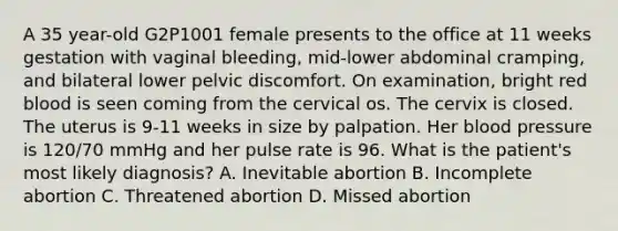 A 35 year-old G2P1001 female presents to the office at 11 weeks gestation with vaginal bleeding, mid-lower abdominal cramping, and bilateral lower pelvic discomfort. On examination, bright red blood is seen coming from the cervical os. The cervix is closed. The uterus is 9-11 weeks in size by palpation. Her blood pressure is 120/70 mmHg and her pulse rate is 96. What is the patient's most likely diagnosis? A. Inevitable abortion B. Incomplete abortion C. Threatened abortion D. Missed abortion