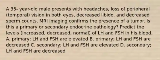 A 35- year-old male presents with headaches, loss of peripheral (temporal) vision in both eyes, decreased libido, and decreased sperm counts. MRI imaging confirms the presence of a tumor. Is this a primary or secondary endocrine pathology? Predict the levels (increased, decreased, normal) of LH and FSH in his blood. A. primary; LH and FSH are elevated B. primary; LH and FSH are decreased C. secondary; LH and FSH are elevated D. secondary; LH and FSH are decreased