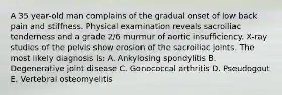 A 35 year-old man complains of the gradual onset of low back pain and stiffness. Physical examination reveals sacroiliac tenderness and a grade 2/6 murmur of aortic insufficiency. X-ray studies of the pelvis show erosion of the sacroiliac joints. The most likely diagnosis is: A. Ankylosing spondylitis B. Degenerative joint disease C. Gonococcal arthritis D. Pseudogout E. Vertebral osteomyelitis