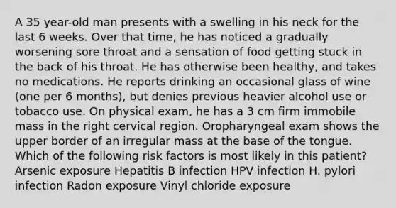 A 35 year-old man presents with a swelling in his neck for the last 6 weeks. Over that time, he has noticed a gradually worsening sore throat and a sensation of food getting stuck in the back of his throat. He has otherwise been healthy, and takes no medications. He reports drinking an occasional glass of wine (one per 6 months), but denies previous heavier alcohol use or tobacco use. On physical exam, he has a 3 cm firm immobile mass in the right cervical region. Oropharyngeal exam shows the upper border of an irregular mass at the base of the tongue. Which of the following risk factors is most likely in this patient? Arsenic exposure Hepatitis B infection HPV infection H. pylori infection Radon exposure Vinyl chloride exposure