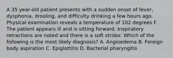 A 35 year-old patient presents with a sudden onset of fever, dysphonia, drooling, and difficulty drinking a few hours ago. Physical examination reveals a temperature of 102 degrees F. The patient appears ill and is sitting forward. Inspiratory retractions are noted and there is a soft stridor. Which of the following is the most likely diagnosis? A. Angioedema B. Foreign body aspiration C. Epiglottitis D. Bacterial pharyngitis