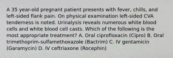 A 35 year-old pregnant patient presents with fever, chills, and left-sided flank pain. On physical examination left-sided CVA tenderness is noted. Urinalysis reveals numerous white blood cells and white blood cell casts. Which of the following is the most appropriate treatment? A. Oral ciprofloxacin (Cipro) B. Oral trimethoprim-sulfamethoxazole (Bactrim) C. IV gentamicin (Garamycin) D. IV ceftriaxone (Rocephin)