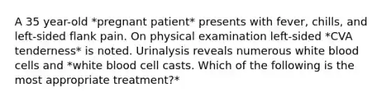 A 35 year-old *pregnant patient* presents with fever, chills, and left-sided flank pain. On physical examination left-sided *CVA tenderness* is noted. Urinalysis reveals numerous white blood cells and *white blood cell casts. Which of the following is the most appropriate treatment?*