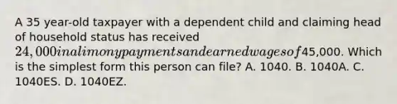 A 35 year-old taxpayer with a dependent child and claiming head of household status has received 24,000 in alimony payments and earned wages of45,000. Which is the simplest form this person can file? A. 1040. B. 1040A. C. 1040ES. D. 1040EZ.