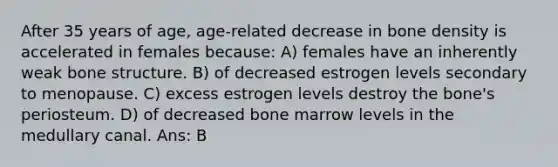 After 35 years of age, age-related decrease in bone density is accelerated in females because: A) females have an inherently weak bone structure. B) of decreased estrogen levels secondary to menopause. C) excess estrogen levels destroy the bone's periosteum. D) of decreased bone marrow levels in the medullary canal. Ans: B