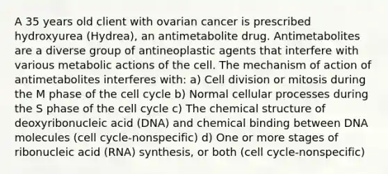 A 35 years old client with ovarian cancer is prescribed hydroxyurea (Hydrea), an antimetabolite drug. Antimetabolites are a diverse group of antineoplastic agents that interfere with various metabolic actions of the cell. The mechanism of action of antimetabolites interferes with: a) Cell division or mitosis during the M phase of the cell cycle b) Normal cellular processes during the S phase of the cell cycle c) The chemical structure of deoxyribonucleic acid (DNA) and chemical binding between DNA molecules (cell cycle-nonspecific) d) One or more stages of ribonucleic acid (RNA) synthesis, or both (cell cycle-nonspecific)