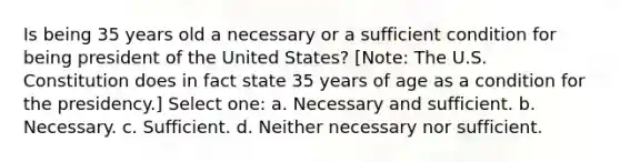 Is being 35 years old a necessary or a sufficient condition for being president of the United States? [Note: The U.S. Constitution does in fact state 35 years of age as a condition for the presidency.] Select one: a. Necessary and sufficient. b. Necessary. c. Sufficient. d. Neither necessary nor sufficient.