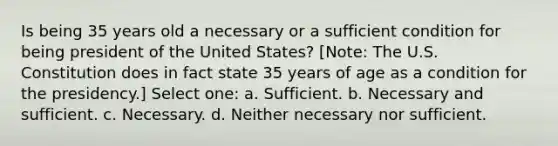 Is being 35 years old a necessary or a sufficient condition for being president of the United States? [Note: The U.S. Constitution does in fact state 35 years of age as a condition for the presidency.] Select one: a. Sufficient. b. Necessary and sufficient. c. Necessary. d. Neither necessary nor sufficient.