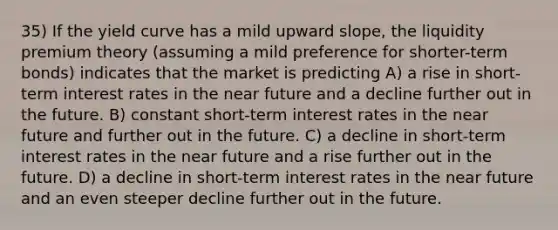 35) If the yield curve has a mild upward slope, the liquidity premium theory (assuming a mild preference for shorter-term bonds) indicates that the market is predicting A) a rise in short-term interest rates in the near future and a decline further out in the future. B) constant short-term interest rates in the near future and further out in the future. C) a decline in short-term interest rates in the near future and a rise further out in the future. D) a decline in short-term interest rates in the near future and an even steeper decline further out in the future.