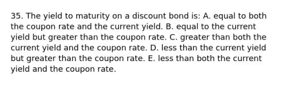 35. The yield to maturity on a discount bond is: A. equal to both the coupon rate and the current yield. B. equal to the current yield but greater than the coupon rate. C. greater than both the current yield and the coupon rate. D. less than the current yield but greater than the coupon rate. E. less than both the current yield and the coupon rate.