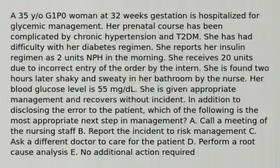 A 35 y/o G1P0 woman at 32 weeks gestation is hospitalized for glycemic management. Her prenatal course has been complicated by chronic hypertension and T2DM. She has had difficulty with her diabetes regimen. She reports her insulin regimen as 2 units NPH in the morning. She receives 20 units due to incorrect entry of the order by the intern. She is found two hours later shaky and sweaty in her bathroom by the nurse. Her blood glucose level is 55 mg/dL. She is given appropriate management and recovers without incident. In addition to disclosing the error to the patient, which of the following is the most appropriate next step in management? A. Call a meeting of the nursing staff B. Report the incident to risk management C. Ask a different doctor to care for the patient D. Perform a root cause analysis E. No additional action required