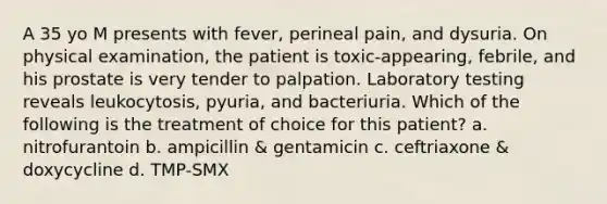 A 35 yo M presents with fever, perineal pain, and dysuria. On physical examination, the patient is toxic-appearing, febrile, and his prostate is very tender to palpation. Laboratory testing reveals leukocytosis, pyuria, and bacteriuria. Which of the following is the treatment of choice for this patient? a. nitrofurantoin b. ampicillin & gentamicin c. ceftriaxone & doxycycline d. TMP-SMX