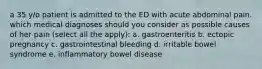 a 35 y/o patient is admitted to the ED with acute abdominal pain. which medical diagnoses should you consider as possible causes of her pain (select all the apply): a. gastroenteritis b. ectopic pregnancy c. gastrointestinal bleeding d. irritable bowel syndrome e. inflammatory bowel disease