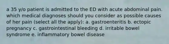 a 35 y/o patient is admitted to the ED with acute abdominal pain. which medical diagnoses should you consider as possible causes of her pain (select all the apply): a. gastroenteritis b. ectopic pregnancy c. gastrointestinal bleeding d. irritable bowel syndrome e. inflammatory bowel disease