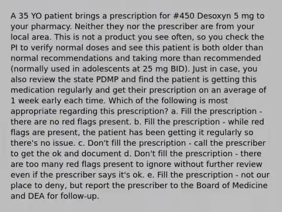 A 35 YO patient brings a prescription for #450 Desoxyn 5 mg to your pharmacy. Neither they nor the prescriber are from your local area. This is not a product you see often, so you check the PI to verify normal doses and see this patient is both older than normal recommendations and taking more than recommended (normally used in adolescents at 25 mg BID). Just in case, you also review the state PDMP and find the patient is getting this medication regularly and get their prescription on an average of 1 week early each time. Which of the following is most appropriate regarding this prescription? a. Fill the prescription - there are no red flags present. b. Fill the prescription - while red flags are present, the patient has been getting it regularly so there's no issue. c. Don't fill the prescription - call the prescriber to get the ok and document d. Don't fill the prescription - there are too many red flags present to ignore without further review even if the prescriber says it's ok. e. Fill the prescription - not our place to deny, but report the prescriber to the Board of Medicine and DEA for follow-up.