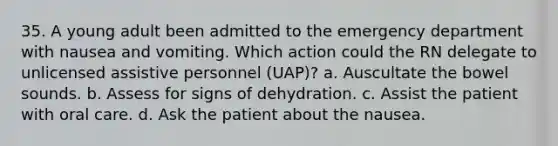 35. A young adult been admitted to the emergency department with nausea and vomiting. Which action could the RN delegate to unlicensed assistive personnel (UAP)? a. Auscultate the bowel sounds. b. Assess for signs of dehydration. c. Assist the patient with oral care. d. Ask the patient about the nausea.