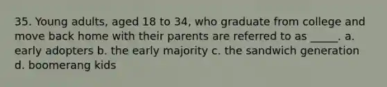 35. Young adults, aged 18 to 34, who graduate from college and move back home with their parents are referred to as _____. a. early adopters b. the early majority c. the sandwich generation d. boomerang kids