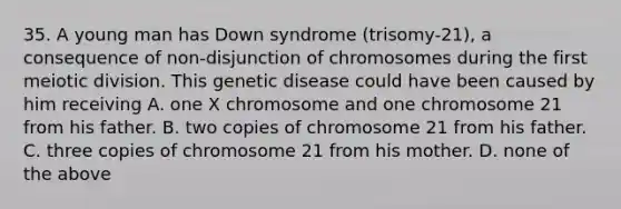 35. A young man has Down syndrome (trisomy-21), a consequence of non-disjunction of chromosomes during the first meiotic division. This genetic disease could have been caused by him receiving A. one X chromosome and one chromosome 21 from his father. B. two copies of chromosome 21 from his father. C. three copies of chromosome 21 from his mother. D. none of the above