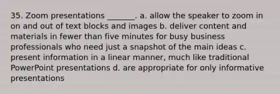 35. Zoom presentations _______. a. allow the speaker to zoom in on and out of text blocks and images b. deliver content and materials in fewer than five minutes for busy business professionals who need just a snapshot of the main ideas c. present information in a linear manner, much like traditional PowerPoint presentations d. are appropriate for only informative presentations