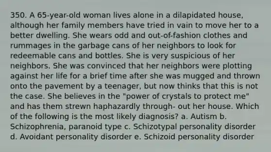 350. A 65-year-old woman lives alone in a dilapidated house, although her family members have tried in vain to move her to a better dwelling. She wears odd and out-of-fashion clothes and rummages in the garbage cans of her neighbors to look for redeemable cans and bottles. She is very suspicious of her neighbors. She was convinced that her neighbors were plotting against her life for a brief time after she was mugged and thrown onto the pavement by a teenager, but now thinks that this is not the case. She believes in the "power of crystals to protect me" and has them strewn haphazardly through- out her house. Which of the following is the most likely diagnosis? a. Autism b. Schizophrenia, paranoid type c. Schizotypal personality disorder d. Avoidant personality disorder e. Schizoid personality disorder