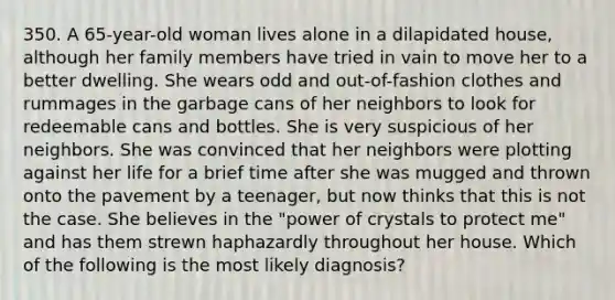 350. A 65-year-old woman lives alone in a dilapidated house, although her family members have tried in vain to move her to a better dwelling. She wears odd and out-of-fashion clothes and rummages in the garbage cans of her neighbors to look for redeemable cans and bottles. She is very suspicious of her neighbors. She was convinced that her neighbors were plotting against her life for a brief time after she was mugged and thrown onto the pavement by a teenager, but now thinks that this is not the case. She believes in the "power of crystals to protect me" and has them strewn haphazardly throughout her house. Which of the following is the most likely diagnosis?