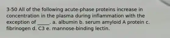 3-50 All of the following acute-phase proteins increase in concentration in the plasma during inflammation with the exception of _____. a. albumin b. serum amyloid A protein c. fibrinogen d. C3 e. mannose-binding lectin.