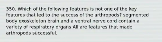 350. Which of the following features is not one of the key features that led to the success of the arthropods? segmented body exoskeleton brain and a ventral nerve cord contain a variety of respiratory organs All are features that made arthropods successful.