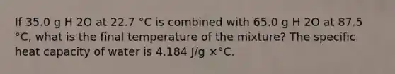 If 35.0 g H 2O at 22.7 °C is combined with 65.0 g H 2O at 87.5 °C, what is the final temperature of the mixture? The specific heat capacity of water is 4.184 J/g ×°C.