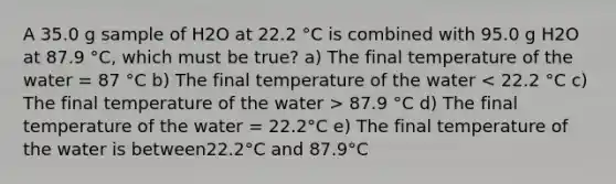 A 35.0 g sample of H2O at 22.2 °C is combined with 95.0 g H2O at 87.9 °C, which must be true? a) The final temperature of the water = 87 °C b) The final temperature of the water 87.9 °C d) The final temperature of the water = 22.2°C e) The final temperature of the water is between22.2°C and 87.9°C