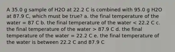 A 35.0 g sample of H2O at 22.2 C is combined with 95.0 g H2O at 87.9 C, which must be true? a. the final temperature of the water = 87 C b. the final temperature of the water 87.9 C d. the final temperature of the water = 22.2 C e. the final temperature of the water is between 22.2 C and 87.9 C