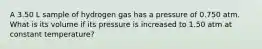 A 3.50 L sample of hydrogen gas has a pressure of 0.750 atm. What is its volume if its pressure is increased to 1.50 atm at constant temperature?