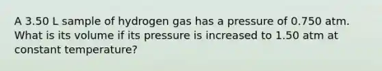 A 3.50 L sample of hydrogen gas has a pressure of 0.750 atm. What is its volume if its pressure is increased to 1.50 atm at constant temperature?