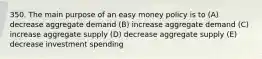 350. The main purpose of an easy money policy is to (A) decrease aggregate demand (B) increase aggregate demand (C) increase aggregate supply (D) decrease aggregate supply (E) decrease investment spending