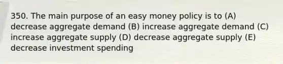 350. The main purpose of an easy money policy is to (A) decrease aggregate demand (B) increase aggregate demand (C) increase aggregate supply (D) decrease aggregate supply (E) decrease investment spending