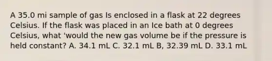 A 35.0 mi sample of gas Is enclosed in a flask at 22 degrees Celsius. If the flask was placed in an Ice bath at 0 degrees Celsius, what 'would the new gas volume be if the pressure is held constant? A. 34.1 mL C. 32.1 mL B, 32.39 mL D. 33.1 mL