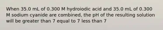 When 35.0 mL of 0.300 M hydroiodic acid and 35.0 mL of 0.300 M sodium cyanide are combined, the pH of the resulting solution will be greater than 7 equal to 7 less than 7